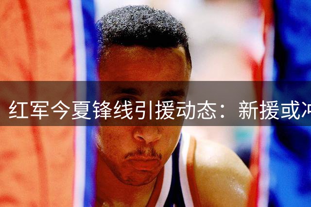 红军今夏锋线引援动态：新援或冲击加克波位置